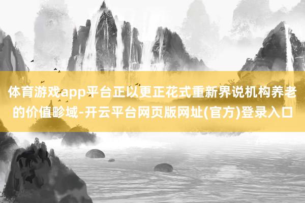 体育游戏app平台正以更正花式重新界说机构养老的价值畛域-开云平台网页版网址(官方)登录入口