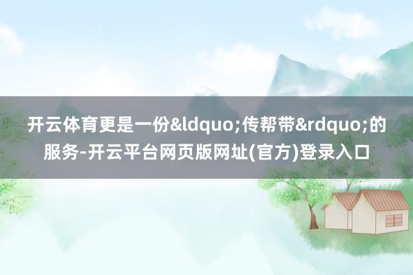 开云体育更是一份&ldquo;传帮带&rdquo;的服务-开云平台网页版网址(官方)登录入口