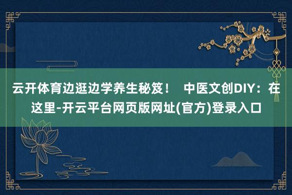 云开体育边逛边学养生秘笈! 中医文创DIY:在这里-开云平台网页版网址(官方)登录入口