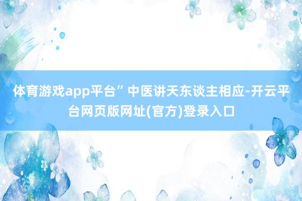 体育游戏app平台”中医讲天东谈主相应-开云平台网页版网址(官方)登录入口