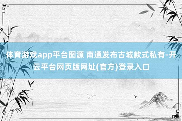 体育游戏app平台图源 南通发布古城款式私有-开云平台网页版网址(官方)登录入口