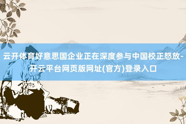云开体育好意思国企业正在深度参与中国校正怒放-开云平台网页版网址(官方)登录入口