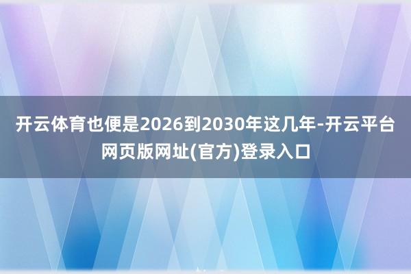 开云体育也便是2026到2030年这几年-开云平台网页版网址(官方)登录入口
