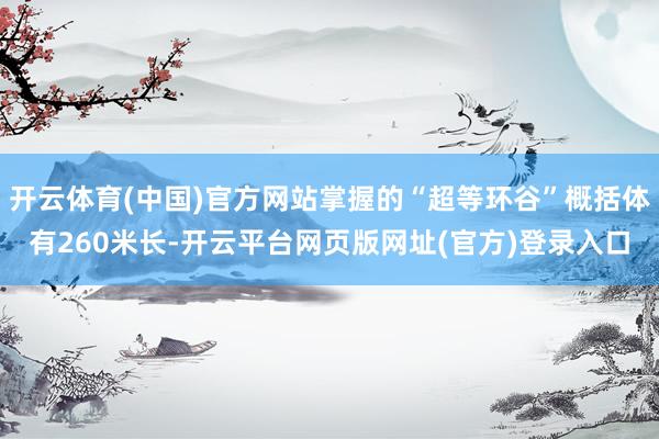 开云体育(中国)官方网站掌握的“超等环谷”概括体有260米长-开云平台网页版网址(官方)登录入口