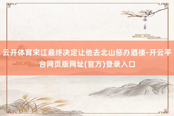 云开体育宋江最终决定让他去北山惩办酒楼-开云平台网页版网址(官方)登录入口