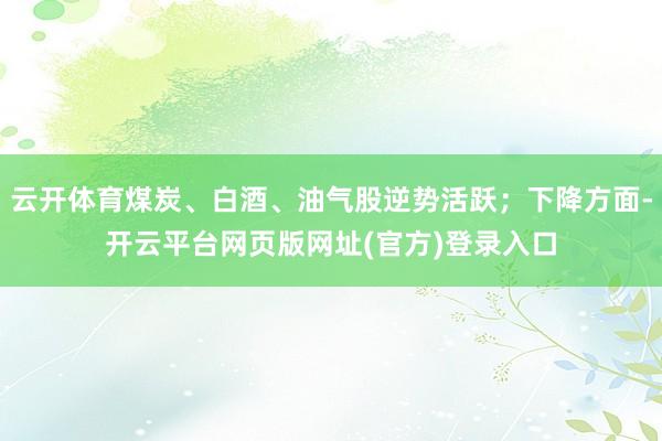 云开体育煤炭、白酒、油气股逆势活跃；下降方面-开云平台网页版网址(官方)登录入口