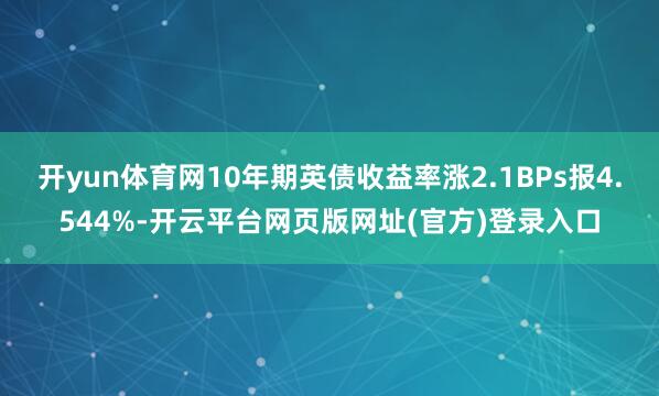 开yun体育网10年期英债收益率涨2.1BPs报4.544%-开云平台网页版网址(官方)登录入口
