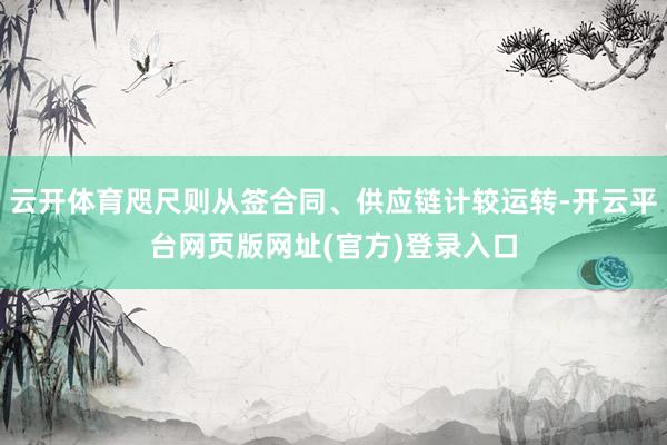 云开体育咫尺则从签合同、供应链计较运转-开云平台网页版网址(官方)登录入口