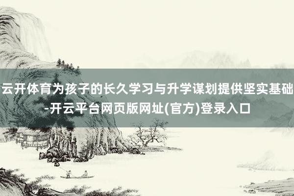 云开体育为孩子的长久学习与升学谋划提供坚实基础-开云平台网页版网址(官方)登录入口