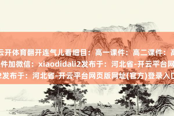 云开体育翻开连气儿看细目：高一课件：高二课件：高三课件：需要以上课件加微信：xiaodidali2发布于：河北省-开云平台网页版网址(官方)登录入口