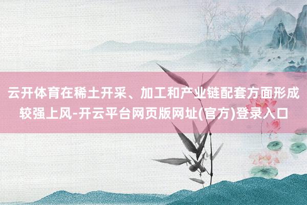云开体育在稀土开采、加工和产业链配套方面形成较强上风-开云平台网页版网址(官方)登录入口