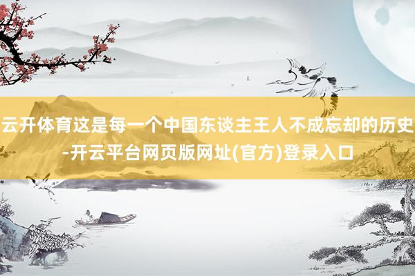 云开体育这是每一个中国东谈主王人不成忘却的历史-开云平台网页版网址(官方)登录入口