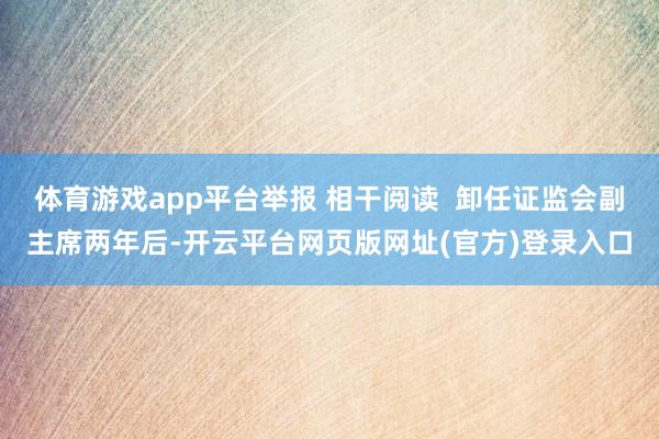 体育游戏app平台举报 相干阅读 卸任证监会副主席两年后-开云平台网页版网址(官方)登录入口