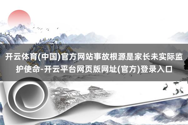 开云体育(中国)官方网站事故根源是家长未实际监护使命-开云平台网页版网址(官方)登录入口