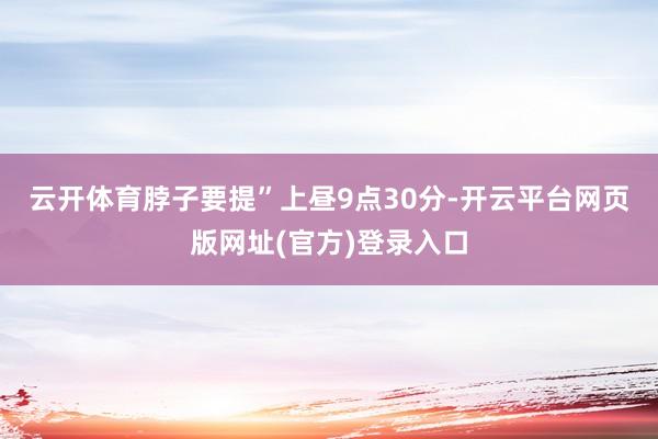 云开体育脖子要提”　　上昼9点30分-开云平台网页版网址(官方)登录入口
