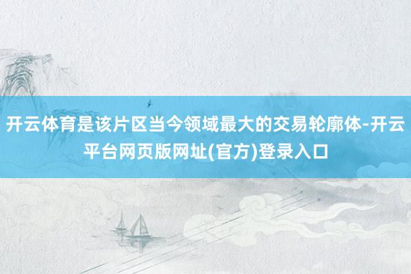 开云体育是该片区当今领域最大的交易轮廓体-开云平台网页版网址(官方)登录入口
