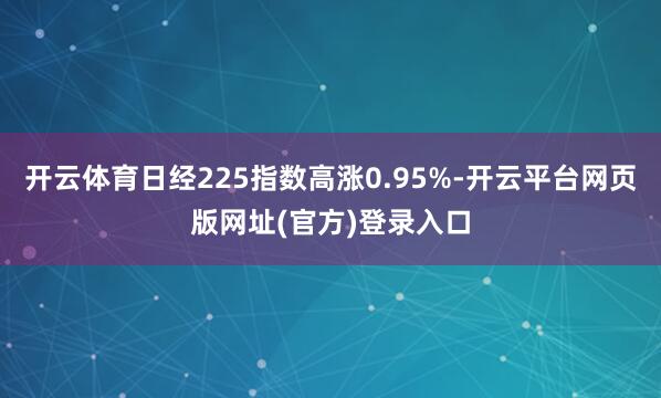 开云体育日经225指数高涨0.95%-开云平台网页版网址(官方)登录入口