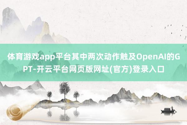 体育游戏app平台其中两次动作触及OpenAI的GPT-开云平台网页版网址(官方)登录入口
