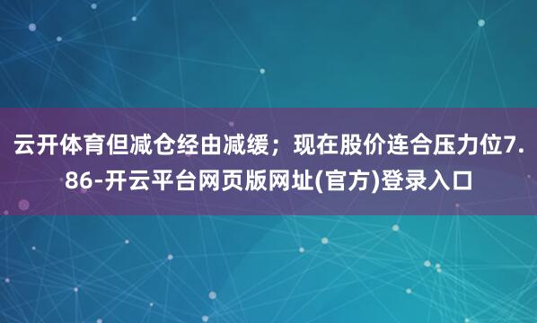 云开体育但减仓经由减缓；现在股价连合压力位7.86-开云平台网页版网址(官方)登录入口