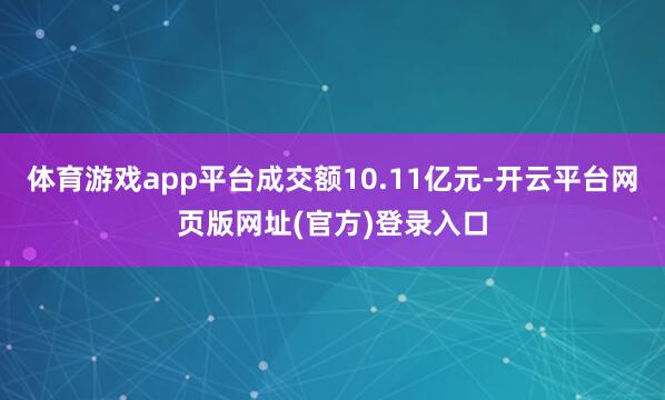 体育游戏app平台成交额10.11亿元-开云平台网页版网址(官方)登录入口