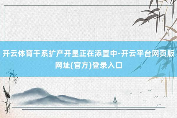 开云体育干系扩产开垦正在添置中-开云平台网页版网址(官方)登录入口