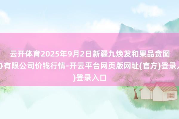 云开体育2025年9月2日新疆九焕发和果品贪图惩办有限公司价钱行情-开云平台网页版网址(官方)登录入口