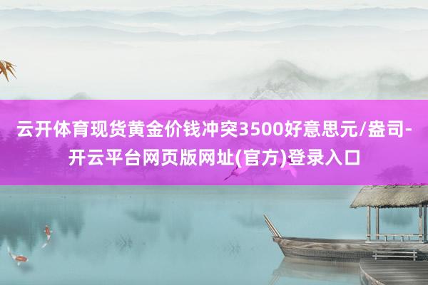 云开体育现货黄金价钱冲突3500好意思元/盎司-开云平台网页版网址(官方)登录入口