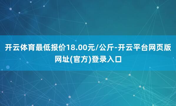 开云体育最低报价18.00元/公斤-开云平台网页版网址(官方)登录入口