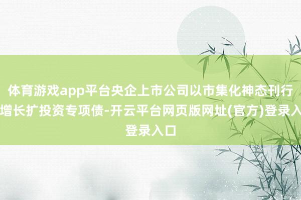 体育游戏app平台央企上市公司以市集化神态刊行稳增长扩投资专项债-开云平台网页版网址(官方)登录入口