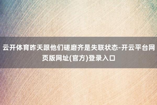 云开体育昨天跟他们磋磨齐是失联状态-开云平台网页版网址(官方)登录入口