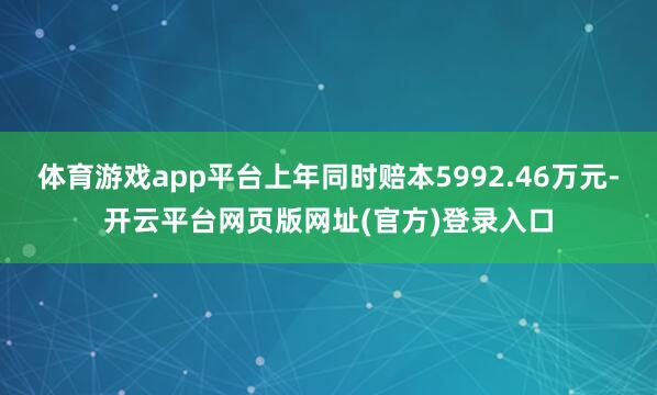 体育游戏app平台上年同时赔本5992.46万元-开云平台网页版网址(官方)登录入口