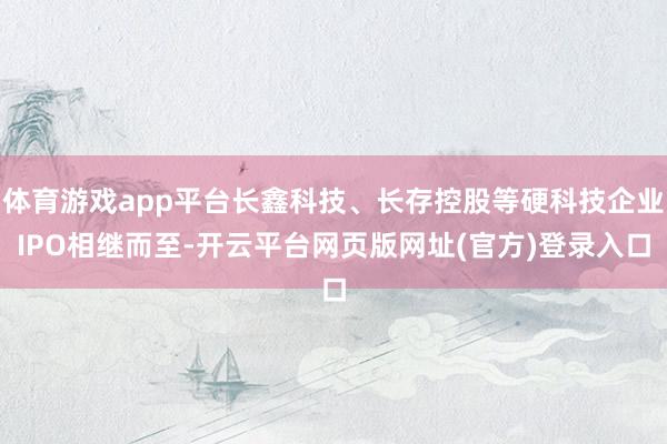 体育游戏app平台长鑫科技、长存控股等硬科技企业IPO相继而至-开云平台网页版网址(官方)登录入口