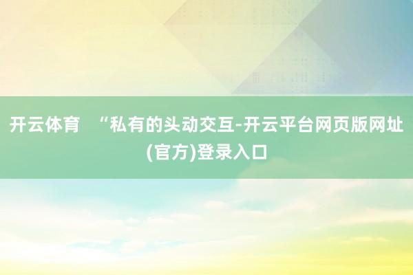 开云体育   “私有的头动交互-开云平台网页版网址(官方)登录入口