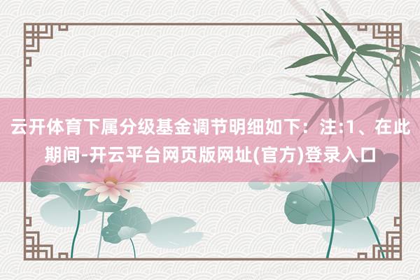 云开体育下属分级基金调节明细如下：注:1、在此期间-开云平台网页版网址(官方)登录入口