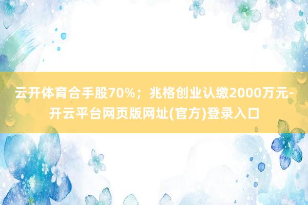 云开体育合手股70%；兆格创业认缴2000万元-开云平台网页版网址(官方)登录入口