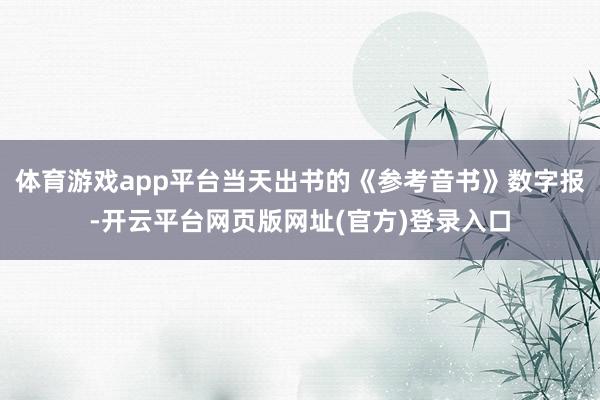 体育游戏app平台当天出书的《参考音书》数字报-开云平台网页版网址(官方)登录入口