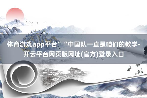 体育游戏app平台”“中国队一直是咱们的教学-开云平台网页版网址(官方)登录入口