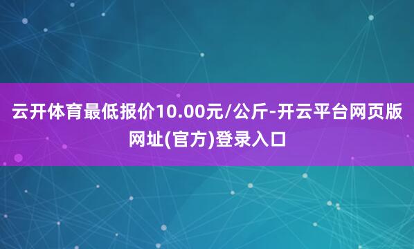 云开体育最低报价10.00元/公斤-开云平台网页版网址(官方)登录入口