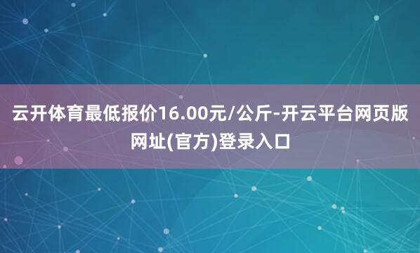 云开体育最低报价16.00元/公斤-开云平台网页版网址(官方)登录入口