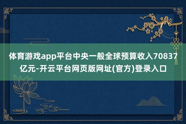 体育游戏app平台中央一般全球预算收入70837亿元-开云平台网页版网址(官方)登录入口