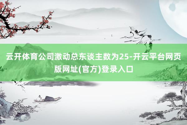 云开体育公司激动总东谈主数为25-开云平台网页版网址(官方)登录入口