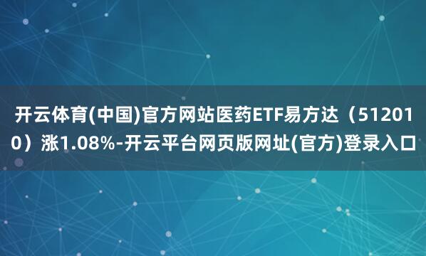 开云体育(中国)官方网站医药ETF易方达（512010）涨1.08%-开云平台网页版网址(官方)登录入口