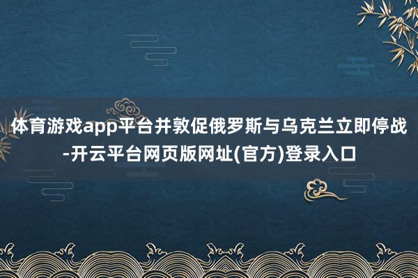 体育游戏app平台并敦促俄罗斯与乌克兰立即停战-开云平台网页版网址(官方)登录入口