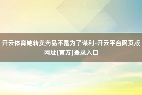 开云体育她转卖药品不是为了谋利-开云平台网页版网址(官方)登录入口