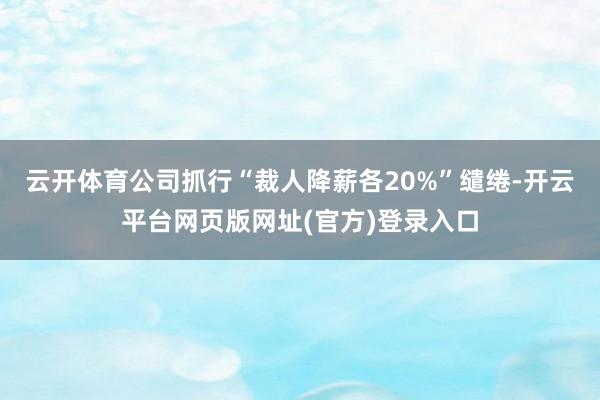 云开体育公司抓行“裁人降薪各20%”缱绻-开云平台网页版网址(官方)登录入口