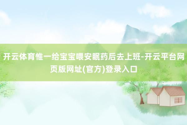 开云体育惟一给宝宝喂安眠药后去上班-开云平台网页版网址(官方)登录入口