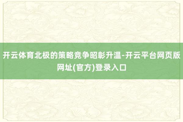 开云体育北极的策略竞争昭彰升温-开云平台网页版网址(官方)登录入口
