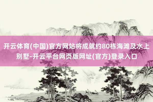 开云体育(中国)官方网站将成就约80栋海滩及水上别墅-开云平台网页版网址(官方)登录入口