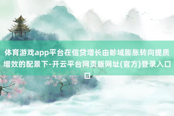 体育游戏app平台在信贷增长由畛域膨胀转向提质增效的配景下-开云平台网页版网址(官方)登录入口