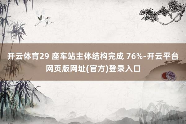 开云体育29 座车站主体结构完成 76%-开云平台网页版网址(官方)登录入口